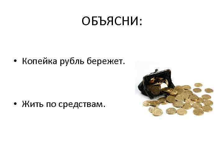 ОБЪЯСНИ: • Копейка рубль бережет. • Жить по средствам. 