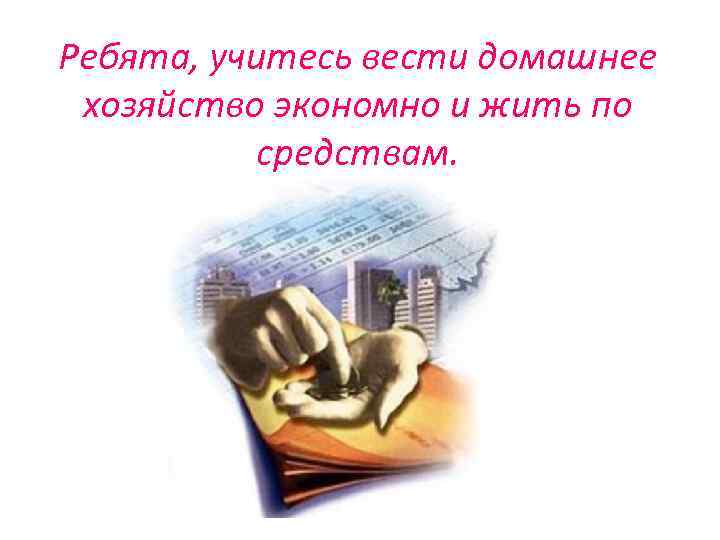 Ребята, учитесь вести домашнее хозяйство экономно и жить по средствам. 