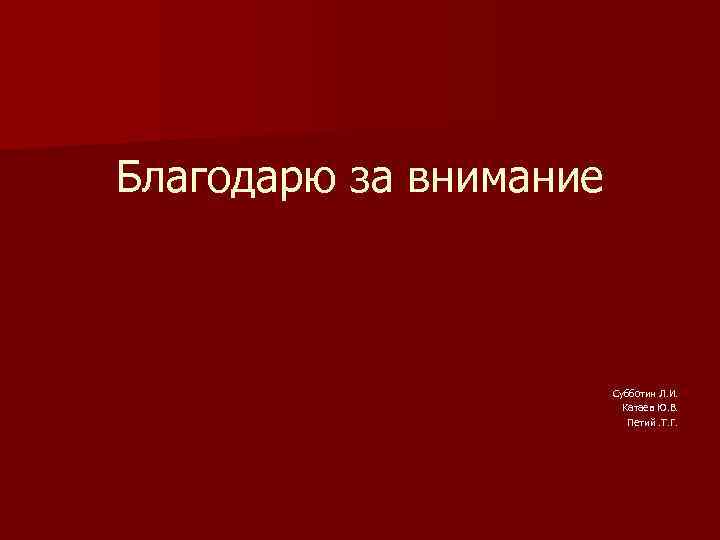 Благодарю за внимание Субботин Л. И. Катаев Ю. В. Петий. Т. Г. 