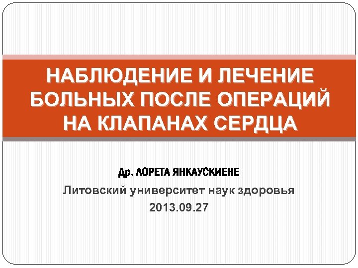 НАБЛЮДЕНИЕ И ЛЕЧЕНИЕ БОЛЬНЫХ ПОСЛЕ ОПЕРАЦИЙ НА КЛАПАНАХ СЕРДЦА Др. ЛОРЕТА ЯНКАУСКИЕНЕ Литовский университет