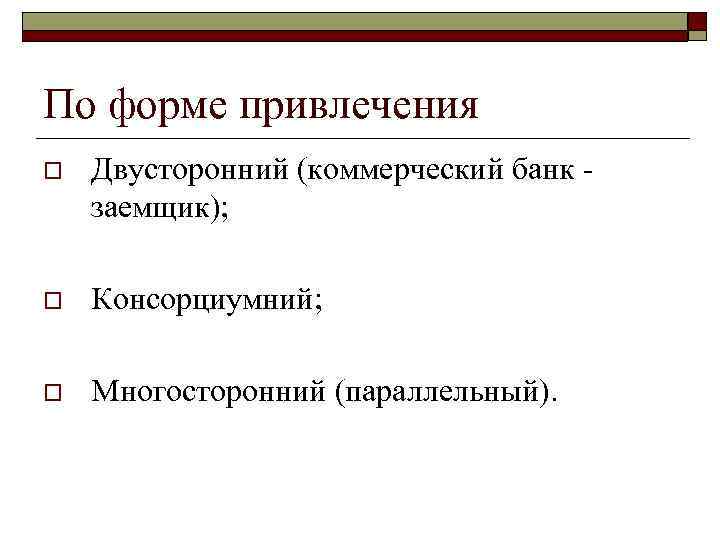 По форме привлечения o Двусторонний (коммерческий банк - заемщик); o Консорциумний; o Многосторонний (параллельный).