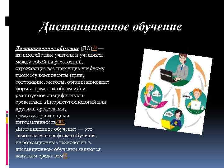 Дистанционное обучение (ДО)[1] — взаимодействие учителя и учащихся между собой на расстоянии, отражающее все