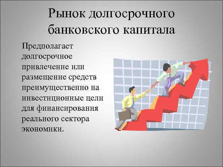 Рынок долгосрочного банковского капитала Предполагает долгосрочное привлечение или размещение средств преимущественно на инвестиционные цели