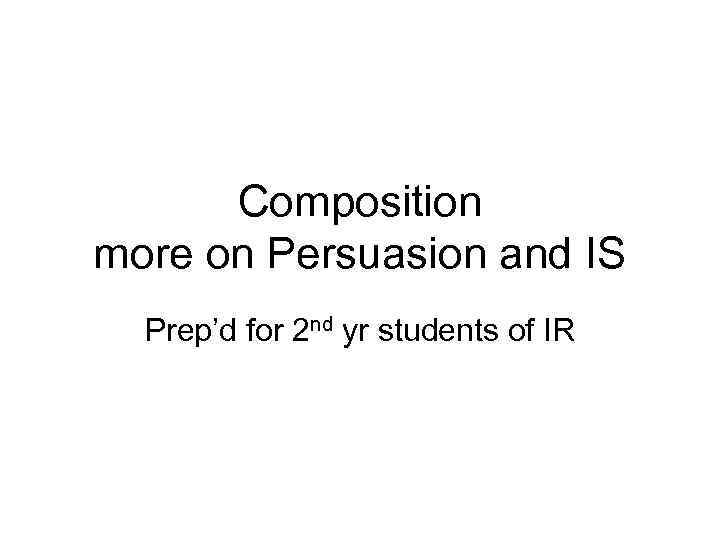 Composition more on Persuasion and IS Prep’d for 2 nd yr students of IR