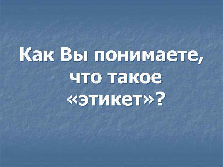 Как Вы понимаете, что такое «этикет» ? 