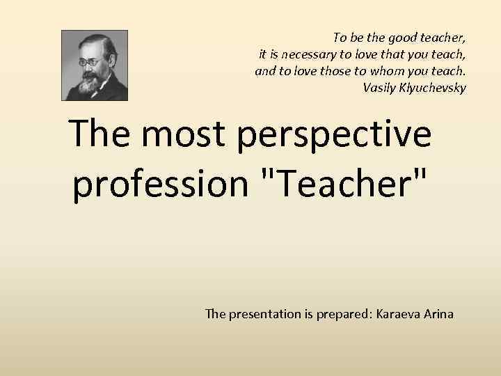 To be the good teacher, it is necessary to love that you teach, and