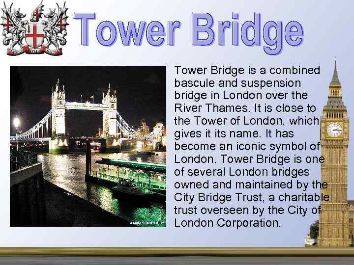  • Tower Bridge is a combined bascule and suspension bridge in London over