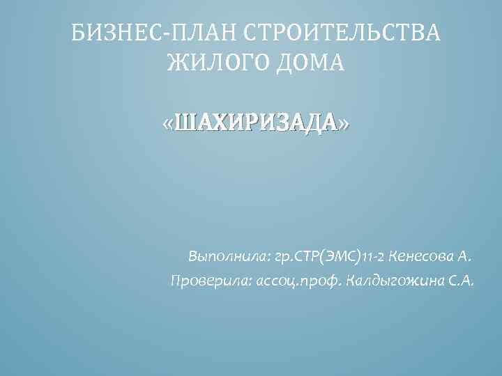 БИЗНЕС-ПЛАН СТРОИТЕЛЬСТВА ЖИЛОГО ДОМА «ШАХИРИЗАДА» Выполнила: гр. СТР(ЭМС)11 -2 Кенесова А. Проверила: ассоц. проф.