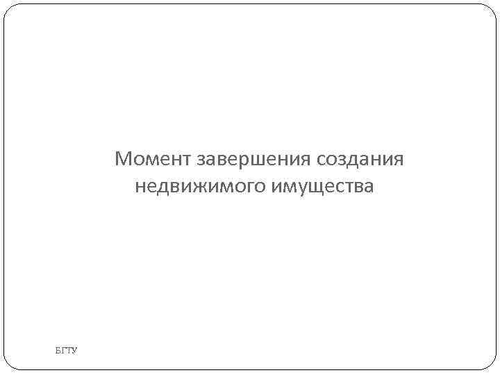 Момент завершения создания недвижимого имущества БГТУ 