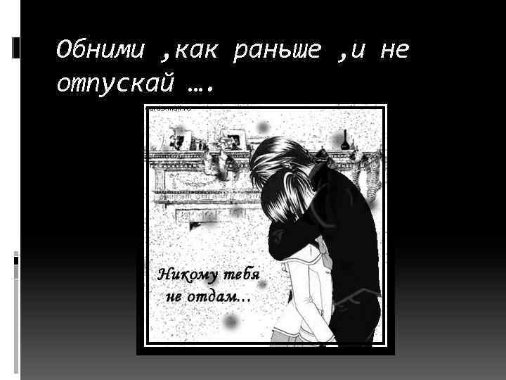 Обними , как раньше , и не отпускай …. 