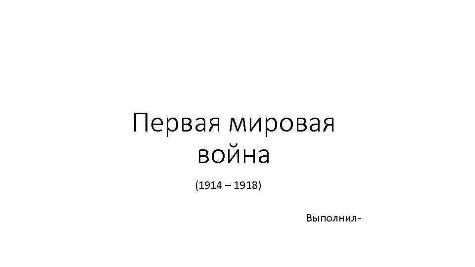 Первая мировая война (1914 – 1918) Выполнил- 