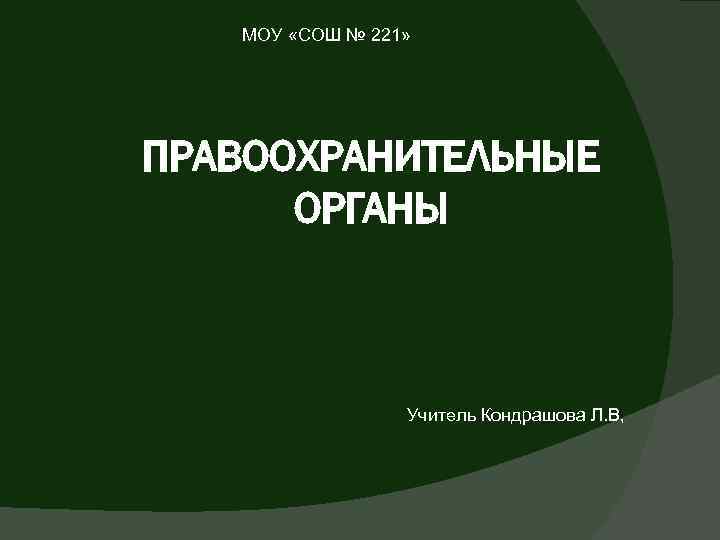 МОУ «СОШ № 221» ПРАВООХРАНИТЕЛЬНЫЕ ОРГАНЫ Учитель Кондрашова Л. В, 