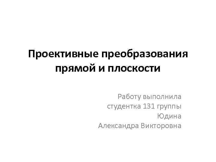 Проективные преобразования прямой и плоскости Работу выполнила студентка 131 группы Юдина Александра Викторовна 