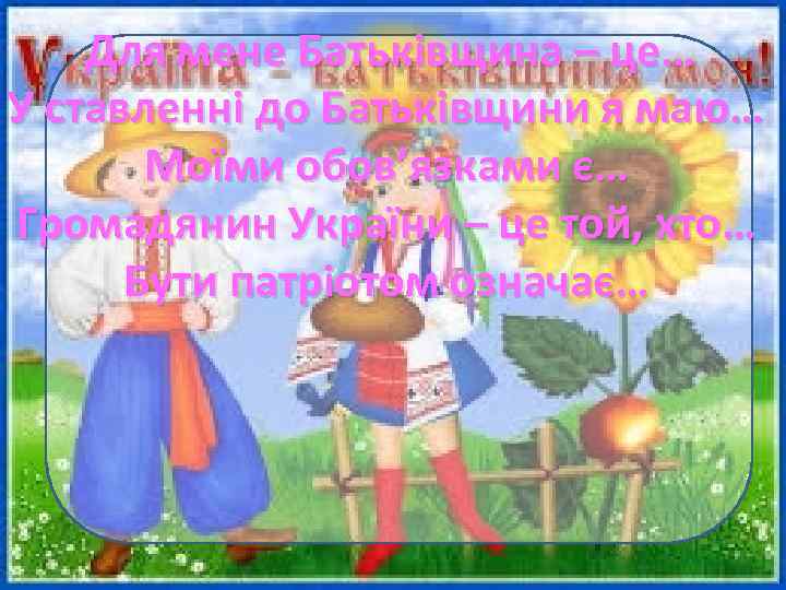 Для мене Батьківщина – це… У ставленні до Батьківщини я маю… Моїми обов’язками є…