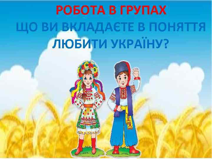 РОБОТА В ГРУПАХ ЩО ВИ ВКЛАДАЄТЕ В ПОНЯТТЯ ЛЮБИТИ УКРАЇНУ? 