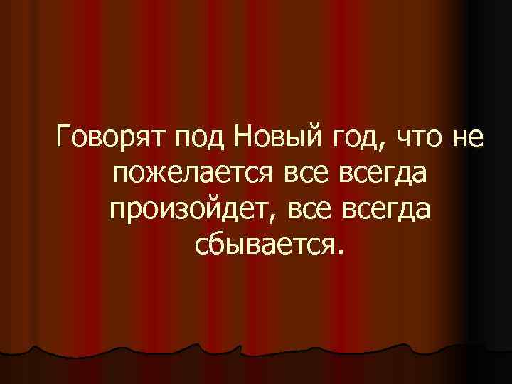 Говорят под Новый год, что не пожелается всегда произойдет, всегда сбывается. 