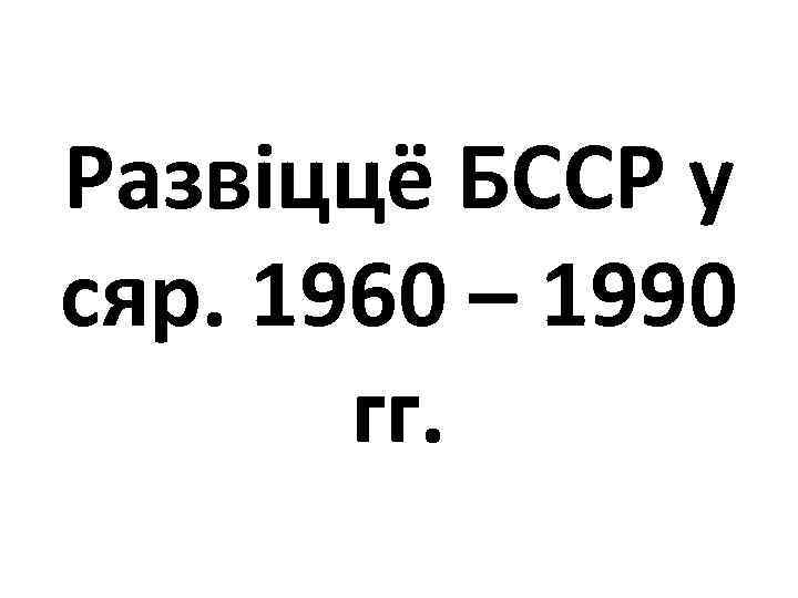Развіццё БССР у сяр. 1960 – 1990 гг. 