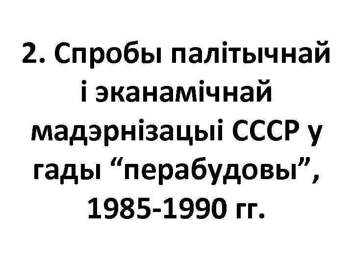 2. Спробы палітычнай і эканамічнай мадэрнізацыі СССР у гады “перабудовы”, 1985 -1990 гг. 