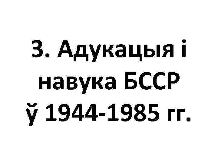 3. Адукацыя і навука БССР ў 1944 -1985 гг. 