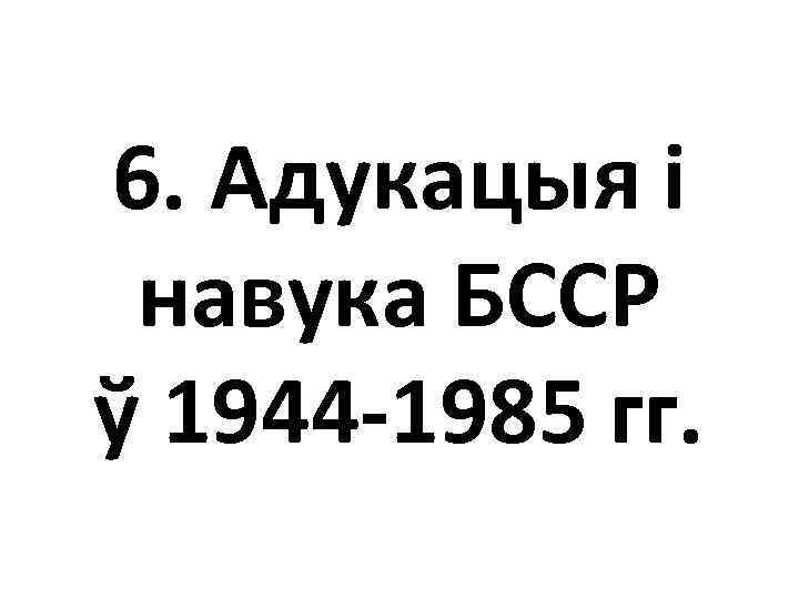 6. Адукацыя і навука БССР ў 1944 -1985 гг. 