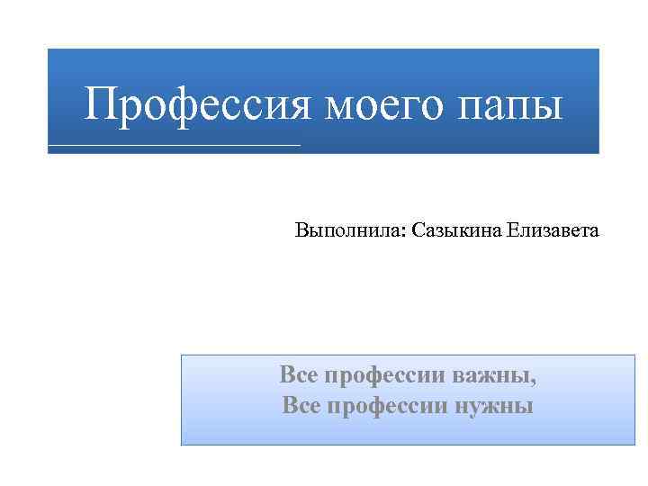 Профессия моего папы Выполнила: Сазыкина Елизавета Все профессии важны, Все профессии нужны 