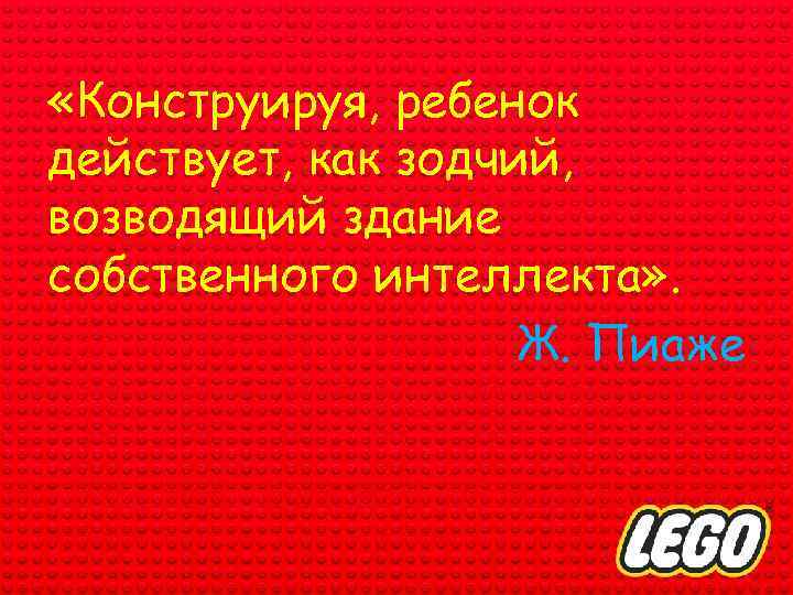  «Конструируя, ребенок действует, как зодчий, возводящий здание собственного интеллекта» . Ж. Пиаже 