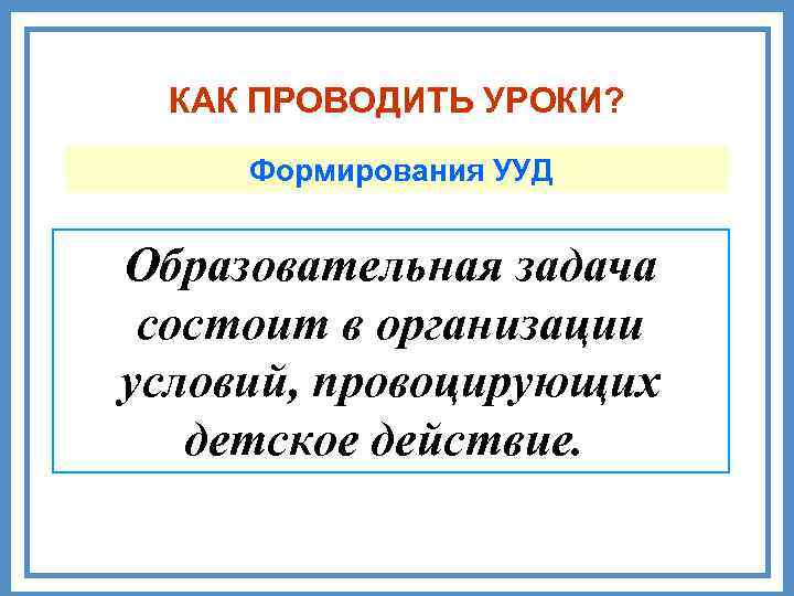 КАК ПРОВОДИТЬ УРОКИ? Формирования УУД Образовательная задача состоит в организации условий, провоцирующих детское действие.