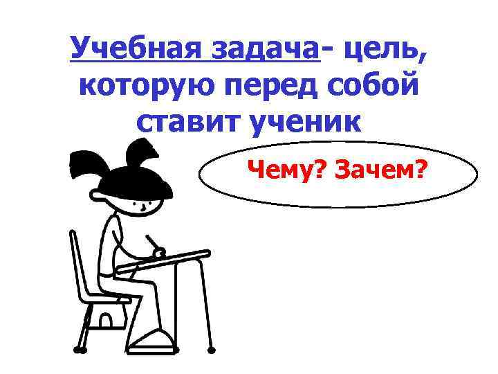 Учебная задача- цель, которую перед собой ставит ученик Чему? Зачем? 