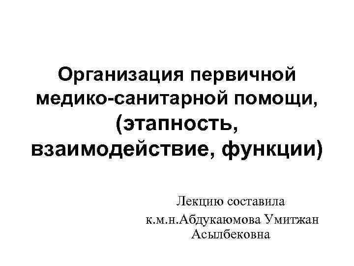 Организация первичной медико-санитарной помощи, (этапность, взаимодействие, функции) Лекцию составила к. м. н. Абдукаюмова Умитжан