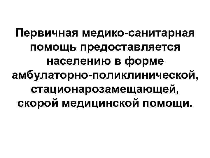 Первичная медико-санитарная помощь предоставляется населению в форме амбулаторно-поликлинической, стационарозамещающей, скорой медицинской помощи. 