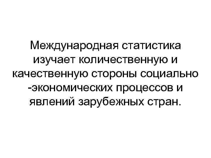 Международная статистика изучает количественную и качественную стороны социально -экономических процессов и явлений зарубежных стран.