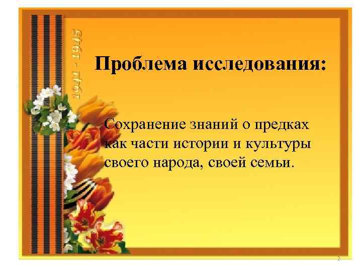 Проблема исследования: Сохранение знаний о предках как части истории и культуры своего народа, своей