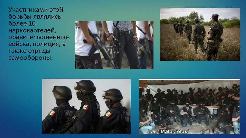 Участниками этой борьбы являлись более 10 наркокартелей, правительственные войска, полиция, а также отряды самообороны.