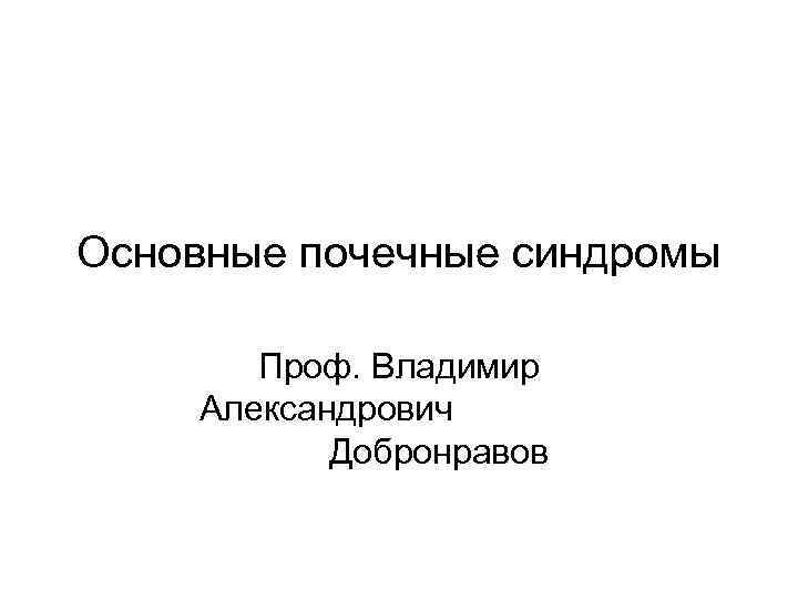 Основные почечные синдромы Проф. Владимир Александрович Добронравов 