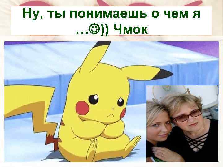 Ну, ты понимаешь о чем я … )) Чмок 