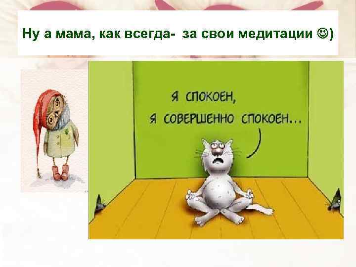 Ну а мама, как всегда- за свои медитации ) 