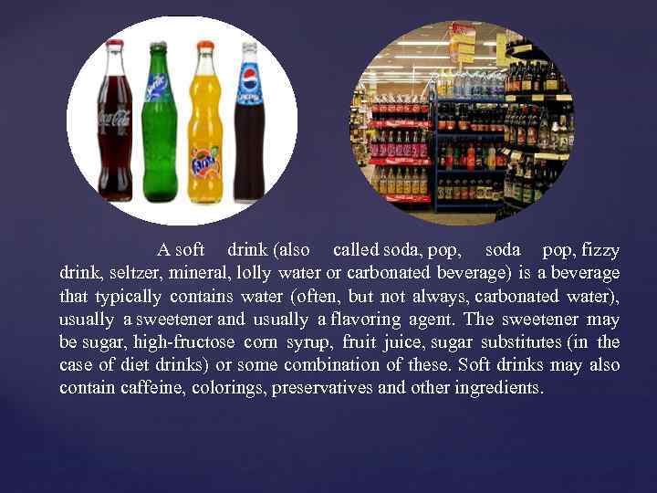  A soft drink (also called soda, pop, soda pop, fizzy drink, seltzer, mineral,