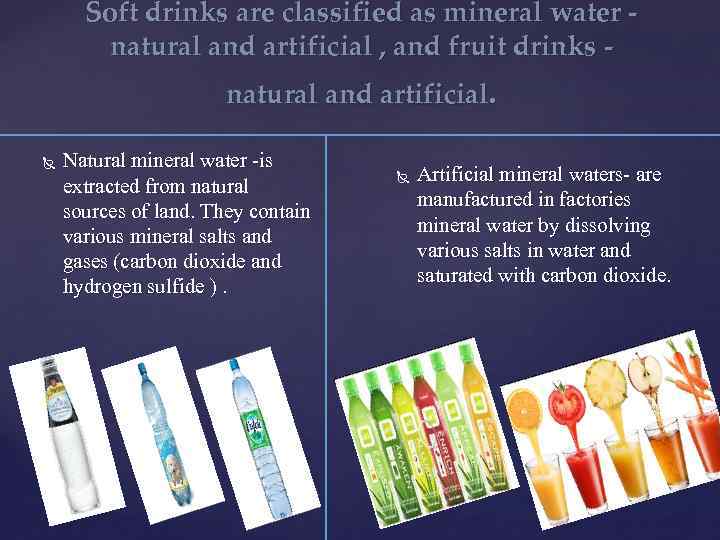 Soft drinks are classified as mineral water natural and artificial , and fruit drinks