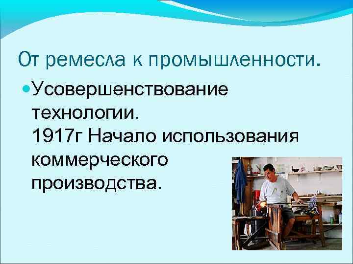 От ремесла к промышленности. Усовершенствование технологии. 1917 г Начало использования коммерческого производства. 