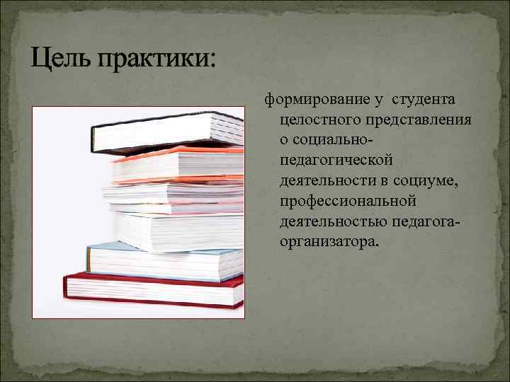 Цель практики: формирование у студента целостного представления о социальнопедагогической деятельности в социуме, профессиональной деятельностью