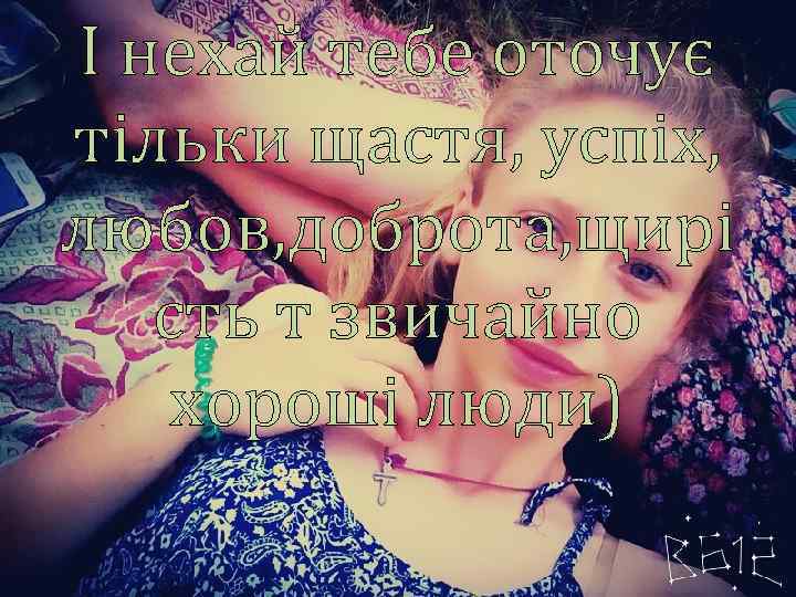 І нехай тебе оточує тільки щастя, успіх, любов, доброта, щирі сть т звичайно хороші