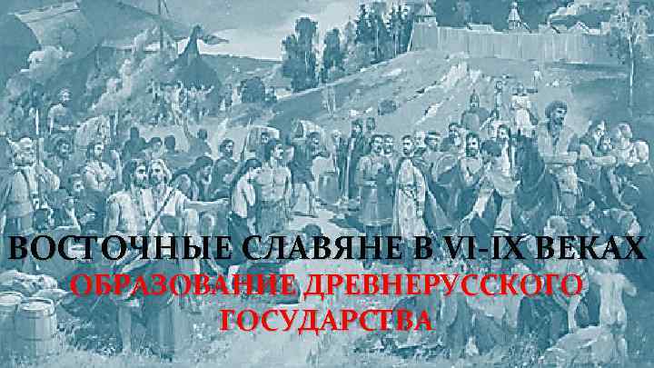 ВОСТОЧНЫЕ СЛАВЯНЕ В VI-IX ВЕКАХ ОБРАЗОВАНИЕ ДРЕВНЕРУССКОГО ГОСУДАРСТВА 