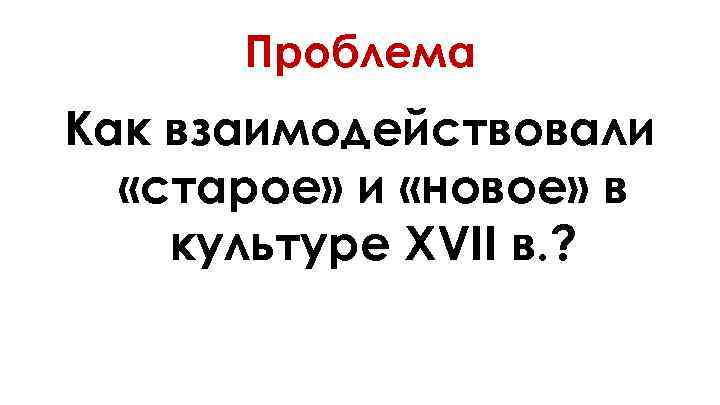 Проблема Как взаимодействовали «старое» и «новое» в культуре XVII в. ? 