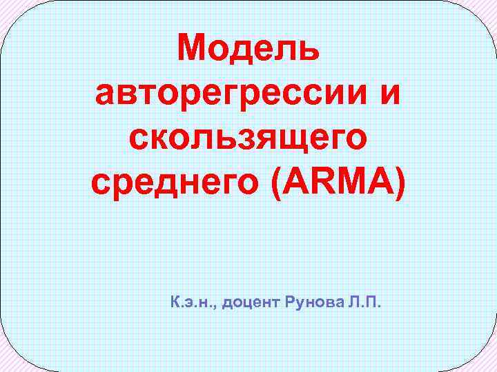 Модель авторегрессии и скользящего среднего (ARMA) К. э. н. , доцент Рунова Л. П.