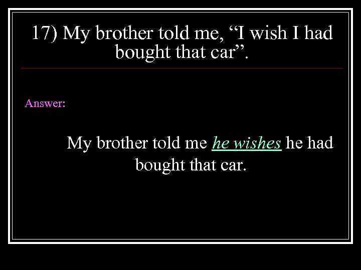 17) My brother told me, “I wish I had bought that car”. Answer: My