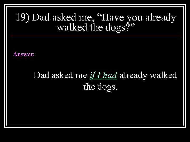 19) Dad asked me, “Have you already walked the dogs? ” Answer: Dad asked