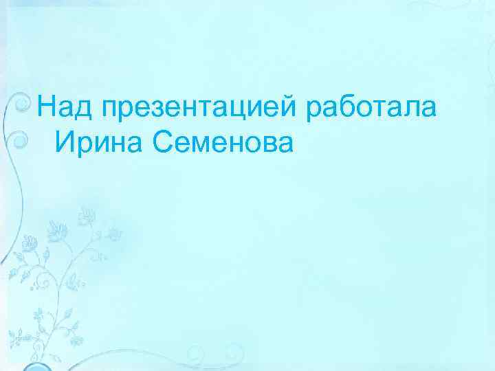 Над презентацией работала Ирина Семенова 