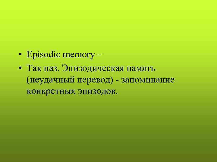  • Episodic memory – • Так наз. Эпизодическая память (неудачный перевод) - запоминание