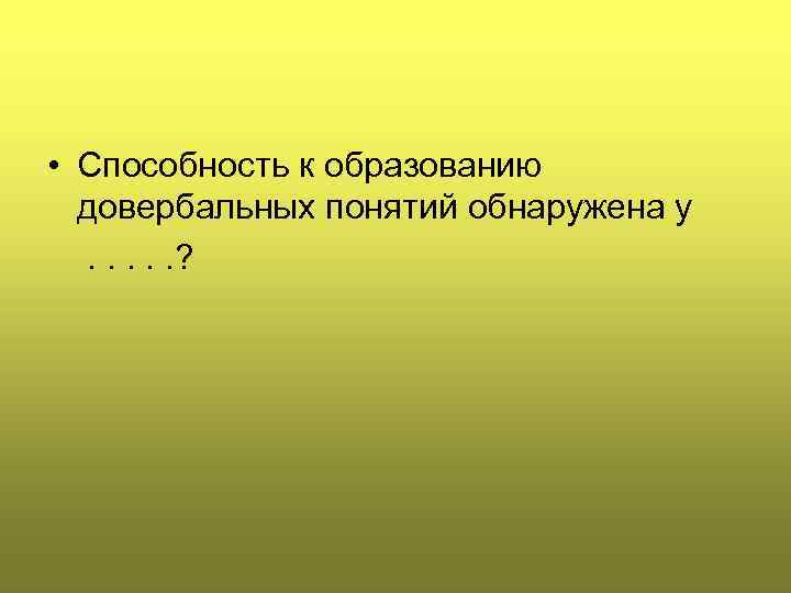  • Способность к образованию довербальных понятий обнаружена у . . . ? 