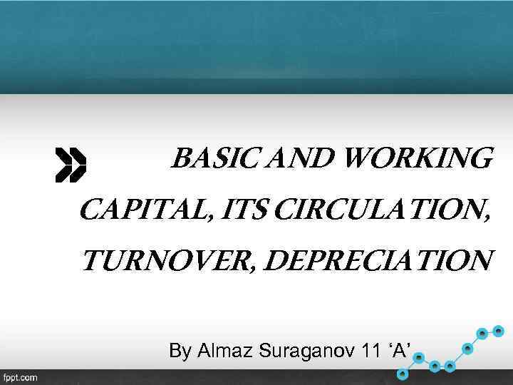 BASIC AND WORKING CAPITAL, ITS CIRCULATION, TURNOVER, DEPRECIATION By Almaz Suraganov 11 ‘A’ 